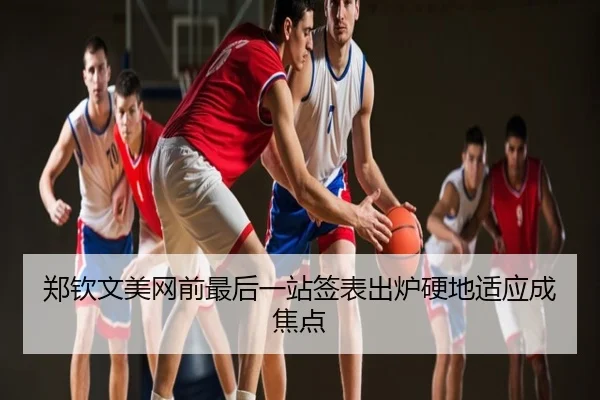 郑钦文美网前最后一站签表出炉硬地适应成焦点