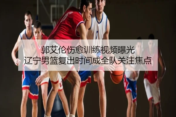 郭艾伦伤愈训练视频曝光 辽宁男篮复出时间成全队关注焦点