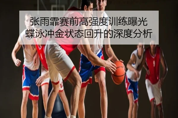 张雨霏赛前高强度训练曝光 蝶泳冲金状态回升的深度分析
