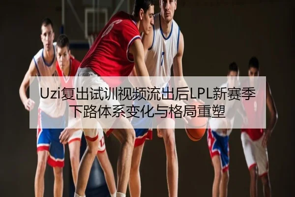 Uzi复出试训视频流出后LPL新赛季下路体系变化与格局重塑