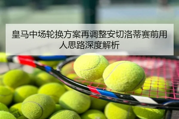 皇马中场轮换方案再调整安切洛蒂赛前用人思路深度解析