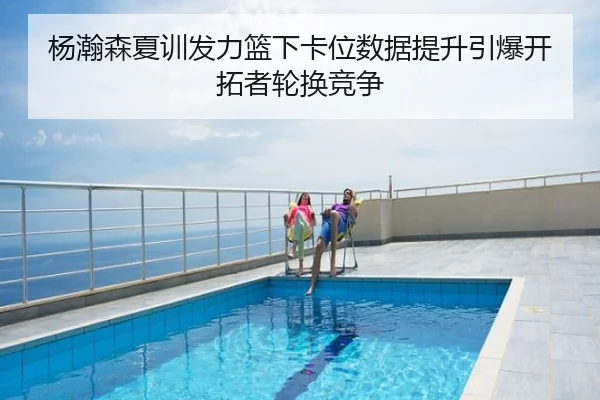杨瀚森夏训发力篮下卡位数据提升引爆开拓者轮换竞争