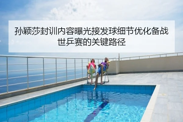 孙颖莎封训内容曝光接发球细节优化备战世乒赛的关键路径