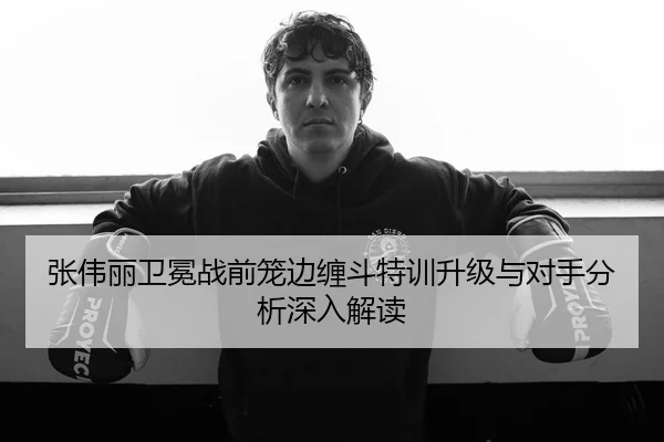 张伟丽卫冕战前笼边缠斗特训升级与对手分析深入解读