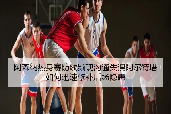阿森纳热身赛防线频现沟通失误阿尔特塔如何迅速修补后场隐患