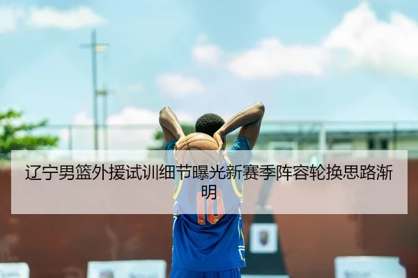辽宁男篮外援试训细节曝光新赛季阵容轮换思路渐明