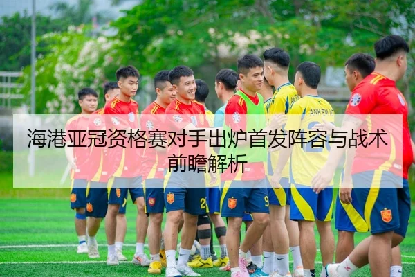 海港亚冠资格赛对手出炉首发阵容与战术前瞻解析
