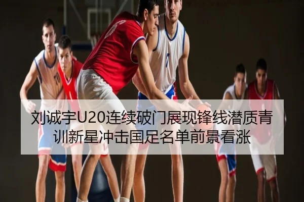 刘诚宇U20连续破门展现锋线潜质青训新星冲击国足名单前景看涨