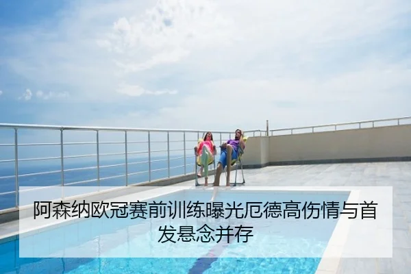 阿森纳欧冠赛前训练曝光厄德高伤情与首发悬念并存
