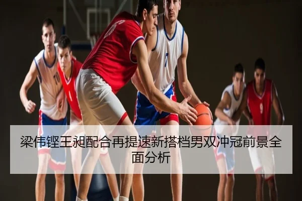 梁伟铿王昶配合再提速新搭档男双冲冠前景全面分析